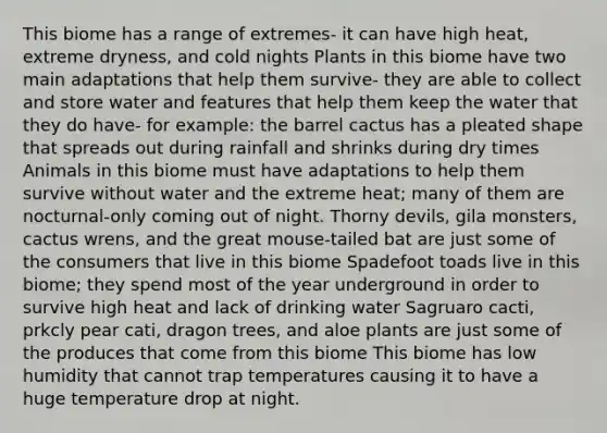 This biome has a range of extremes- it can have high heat, extreme dryness, and cold nights Plants in this biome have two main adaptations that help them survive- they are able to collect and store water and features that help them keep the water that they do have- for example: the barrel cactus has a pleated shape that spreads out during rainfall and shrinks during dry times Animals in this biome must have adaptations to help them survive without water and the extreme heat; many of them are nocturnal-only coming out of night. Thorny devils, gila monsters, cactus wrens, and the great mouse-tailed bat are just some of the consumers that live in this biome Spadefoot toads live in this biome; they spend most of the year underground in order to survive high heat and lack of drinking water Sagruaro cacti, prkcly pear cati, dragon trees, and aloe plants are just some of the produces that come from this biome This biome has low humidity that cannot trap temperatures causing it to have a huge temperature drop at night.