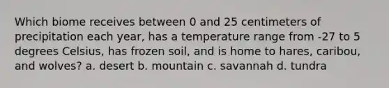 Which biome receives between 0 and 25 centimeters of precipitation each year, has a temperature range from -27 to 5 degrees Celsius, has frozen soil, and is home to hares, caribou, and wolves? a. desert b. mountain c. savannah d. tundra