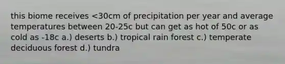 this biome receives <30cm of precipitation per year and average temperatures between 20-25c but can get as hot of 50c or as cold as -18c a.) deserts b.) tropical rain forest c.) temperate deciduous forest d.) tundra