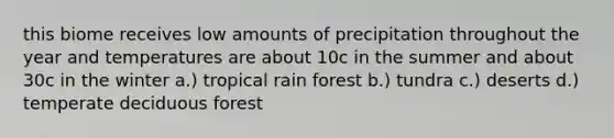 this biome receives low amounts of precipitation throughout the year and temperatures are about 10c in the summer and about 30c in the winter a.) tropical rain forest b.) tundra c.) deserts d.) temperate deciduous forest