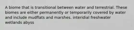 A biome that is transitional between water and terrestrial. These biomes are either permanently or temporarily covered by water and include mudflats and marshes. interidial freshwater wetlands abyss