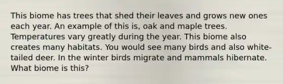 This biome has trees that shed their leaves and grows new ones each year. An example of this is, oak and maple trees. Temperatures vary greatly during the year. This biome also creates many habitats. You would see many birds and also white-tailed deer. In the winter birds migrate and mammals hibernate. What biome is this?