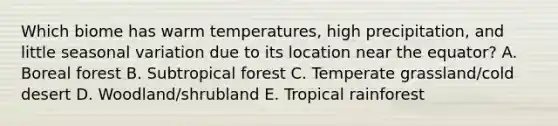 Which biome has warm temperatures, high precipitation, and little seasonal variation due to its location near the equator? A. Boreal forest B. Subtropical forest C. Temperate grassland/cold desert D. Woodland/shrubland E. Tropical rainforest