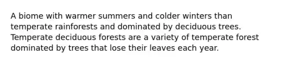 A biome with warmer summers and colder winters than temperate rainforests and dominated by deciduous trees. Temperate deciduous forests are a variety of temperate forest dominated by trees that lose their leaves each year.