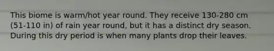 This biome is warm/hot year round. They receive 130-280 cm (51-110 in) of rain year round, but it has a distinct dry season. During this dry period is when many plants drop their leaves.
