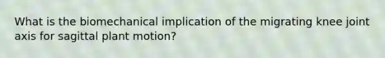 What is the biomechanical implication of the migrating knee joint axis for sagittal plant motion?