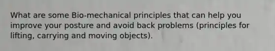 What are some Bio-mechanical principles that can help you improve your posture and avoid back problems (principles for lifting, carrying and moving objects).