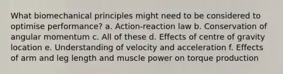 What biomechanical principles might need to be considered to optimise performance? a. Action-reaction law b. Conservation of angular momentum c. All of these d. Effects of centre of gravity location e. Understanding of velocity and acceleration f. Effects of arm and leg length and muscle power on torque production