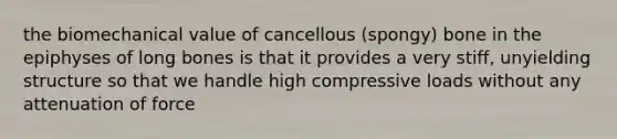 the biomechanical value of cancellous (spongy) bone in the epiphyses of long bones is that it provides a very stiff, unyielding structure so that we handle high compressive loads without any attenuation of force