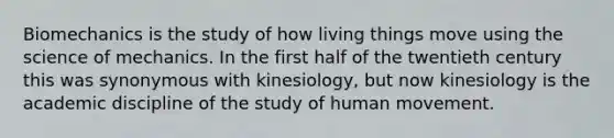 Biomechanics is the study of how living things move using the science of mechanics. In the first half of the twentieth century this was synonymous with kinesiology, but now kinesiology is the academic discipline of the study of human movement.