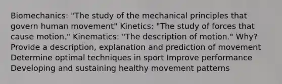 Biomechanics: "The study of the mechanical principles that govern human movement" Kinetics: "The study of forces that cause motion." Kinematics: "The description of motion." Why? Provide a description, explanation and prediction of movement Determine optimal techniques in sport Improve performance Developing and sustaining healthy movement patterns