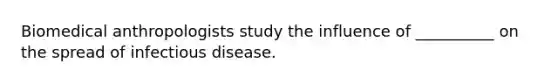 Biomedical anthropologists study the influence of __________ on the spread of infectious disease.