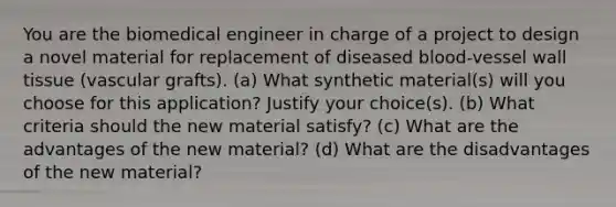 You are the biomedical engineer in charge of a project to design a novel material for replacement of diseased blood-vessel wall tissue (vascular grafts). (a) What synthetic material(s) will you choose for this application? Justify your choice(s). (b) What criteria should the new material satisfy? (c) What are the advantages of the new material? (d) What are the disadvantages of the new material?