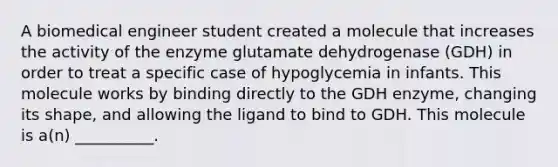 A biomedical engineer student created a molecule that increases the activity of the enzyme glutamate dehydrogenase (GDH) in order to treat a specific case of hypoglycemia in infants. This molecule works by binding directly to the GDH enzyme, changing its shape, and allowing the ligand to bind to GDH. This molecule is a(n) __________.