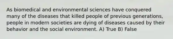 As biomedical and environmental sciences have conquered many of the diseases that killed people of previous generations, people in modern societies are dying of diseases caused by their behavior and the social environment. A) True B) False