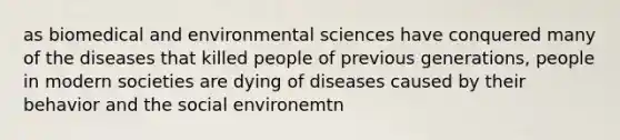 as biomedical and environmental sciences have conquered many of the diseases that killed people of previous generations, people in modern societies are dying of diseases caused by their behavior and the social environemtn