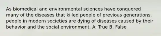 As biomedical and environmental sciences have conquered many of the diseases that killed people of previous generations, people in modern societies are dying of diseases caused by their behavior and the social environment. A. True B. False