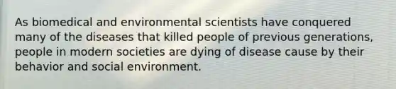 As biomedical and environmental scientists have conquered many of the diseases that killed people of previous generations, people in modern societies are dying of disease cause by their behavior and social environment.