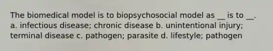 The biomedical model is to biopsychosocial model as __ is to __. a. infectious disease; chronic disease b. unintentional injury; terminal disease c. pathogen; parasite d. lifestyle; pathogen