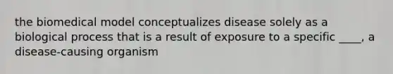 the biomedical model conceptualizes disease solely as a biological process that is a result of exposure to a specific ____, a disease-causing organism