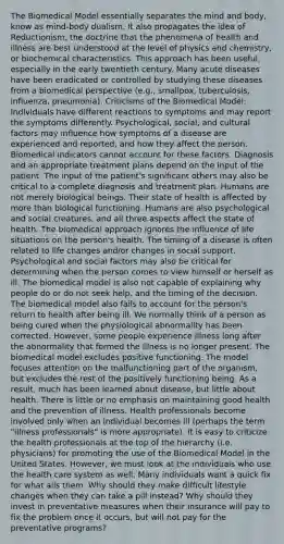 The Biomedical Model essentially separates the mind and body, know as mind-body dualism. It also propagates the idea of Reductionism, the doctrine that the phenomena of health and illness are best understood at the level of physics and chemistry, or biochemical characteristics. This approach has been useful, especially in the early twentieth century. Many acute diseases have been eradicated or controlled by studying these diseases from a biomedical perspective (e.g., smallpox, tuberculosis, influenza, pneumonia). Criticisms of the Biomedical Model: Individuals have different reactions to symptoms and may report the symptoms differently. Psychological, social, and cultural factors may influence how symptoms of a disease are experienced and reported, and how they affect the person. Biomedical indicators cannot account for these factors. Diagnosis and an appropriate treatment plans depend on the input of the patient. The input of the patient's significant others may also be critical to a complete diagnosis and treatment plan. Humans are not merely biological beings. Their state of health is affected by more than biological functioning. Humans are also psychological and social creatures, and all three aspects affect the state of health. The biomedical approach ignores the influence of life situations on the person's health. The timing of a disease is often related to life changes and/or changes in social support. Psychological and social factors may also be critical for determining when the person comes to view himself or herself as ill. The biomedical model is also not capable of explaining why people do or do not seek help, and the timing of the decision. The biomedical model also fails to account for the person's return to health after being ill. We normally think of a person as being cured when the physiological abnormality has been corrected. However, some people experience illness long after the abnormality that formed the illness is no longer present. The biomedical model excludes positive functioning. The model focuses attention on the malfunctioning part of the organism, but excludes the rest of the positively functioning being. As a result, much has been learned about disease, but little about health. There is little or no emphasis on maintaining good health and the prevention of illness. Health professionals become involved only when an individual becomes ill (perhaps the term "illness professionals" is more appropriate). It is easy to criticize the health professionals at the top of the hierarchy (i.e. physicians) for promoting the use of the Biomedical Model in the United States. However, we must look at the individuals who use the health care system as well. Many individuals want a quick fix for what ails them. Why should they make difficult lifestyle changes when they can take a pill instead? Why should they invest in preventative measures when their insurance will pay to fix the problem once it occurs, but will not pay for the preventative programs?