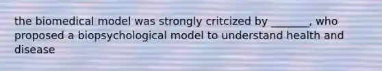 the biomedical model was strongly critcized by _______, who proposed a biopsychological model to understand health and disease