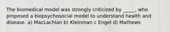 The biomedical model was strongly criticized by _____, who proposed a biopsychosocial model to understand health and disease. a) MacLachlan b) Kleinman c Engel d) Mathews