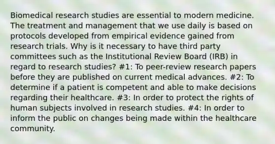 Biomedical research studies are essential to modern medicine. The treatment and management that we use daily is based on protocols developed from empirical evidence gained from research trials. Why is it necessary to have third party committees such as the Institutional Review Board (IRB) in regard to research studies? #1: To peer-review research papers before they are published on current medical advances. #2: To determine if a patient is competent and able to make decisions regarding their healthcare. #3: In order to protect the rights of human subjects involved in research studies. #4: In order to inform the public on changes being made within the healthcare community.