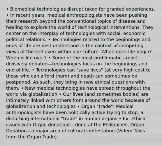 • Biomedical technologies disrupt taken for granted experiences. • In recent years, medical anthropologists have been pushing their research beyond the conventional topics of disease and healing to explore the world of technological interventions. They center on the interplay of technologies with social, economic, political relations. • Technologies related to the beginnings and ends of life are best understood in the context of competing views of the self even within one culture. When does life begin? When is life over? • Some of the most problematic—most divisively debated—technologies focus on the beginnings and end of life. • Technologies can "save lives" (at very high cost to those who can afford them) and death can sometimes be postponed. As such, they bring in new ethical questions with them. • New medical technologies have spread throughout the world via globalization • Our lives (and sometimes bodies) are intimately linked with others from around the world because of globalization and technologies • Organ "trade": Medical anthropologists have been politically active trying to stop, a disturbing international "trade" in human organs • Ex. Ethical issues with Organ donations - done at the Philippines, Organ Donation—a major area of cultural contestation (Video: Tales from the Organ Trade)