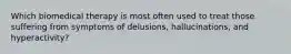 Which biomedical therapy is most often used to treat those suffering from symptoms of delusions, hallucinations, and hyperactivity?