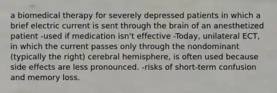 a biomedical therapy for severely depressed patients in which a brief electric current is sent through the brain of an anesthetized patient -used if medication isn't effective -Today, unilateral ECT, in which the current passes only through the nondominant (typically the right) cerebral hemisphere, is often used because side effects are less pronounced. -risks of short-term confusion and memory loss.