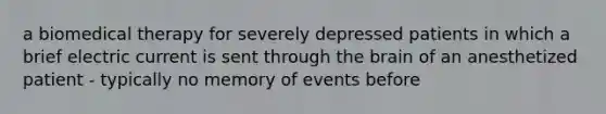 a biomedical therapy for severely depressed patients in which a brief electric current is sent through the brain of an anesthetized patient - typically no memory of events before