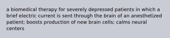 a biomedical therapy for severely depressed patients in which a brief electric current is sent through the brain of an anesthetized patient; boosts production of new brain cells; calms neural centers