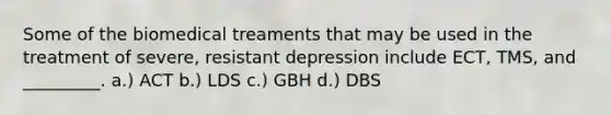 Some of the biomedical treaments that may be used in the treatment of severe, resistant depression include ECT, TMS, and _________. a.) ACT b.) LDS c.) GBH d.) DBS