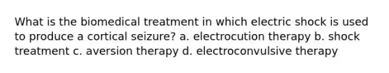 What is the biomedical treatment in which electric shock is used to produce a cortical seizure? a. electrocution therapy b. shock treatment c. aversion therapy d. electroconvulsive therapy