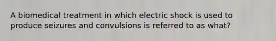 A biomedical treatment in which electric shock is used to produce seizures and convulsions is referred to as what?