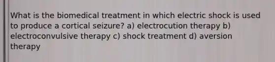 What is the biomedical treatment in which electric shock is used to produce a cortical seizure? a) electrocution therapy b) electroconvulsive therapy c) shock treatment d) aversion therapy