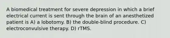 A biomedical treatment for severe depression in which a brief electrical current is sent through the brain of an anesthetized patient is A) a lobotomy. B) the double-blind procedure. C) electroconvulsive therapy. D) rTMS.