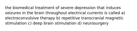 the biomedical treatment of severe depression that induces seizures in the brain throughout electrical currents is called a) electroconvulsive therapy b) repetitive transcranial magnetic stimulation c) deep brain stimulation d) neurosurgery