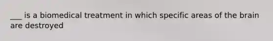 ___ is a biomedical treatment in which specific areas of the brain are destroyed
