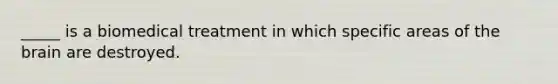 _____ is a biomedical treatment in which specific areas of the brain are destroyed.