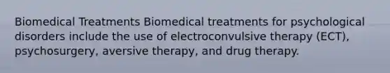 Biomedical Treatments Biomedical treatments for psychological disorders include the use of electroconvulsive therapy (ECT), psychosurgery, aversive therapy, and drug therapy.