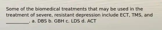 Some of the biomedical treatments that may be used in the treatment of severe, resistant depression include ECT, TMS, and __________. a. DBS b. GBH c. LDS d. ACT