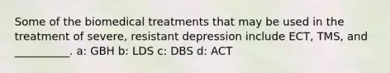 Some of the biomedical treatments that may be used in the treatment of severe, resistant depression include ECT, TMS, and __________. a: GBH b: LDS c: DBS d: ACT