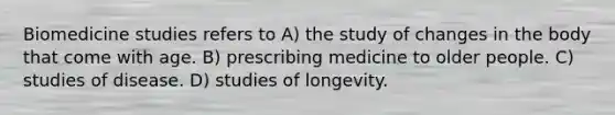 Biomedicine studies refers to A) the study of changes in the body that come with age. B) prescribing medicine to older people. C) studies of disease. D) studies of longevity.