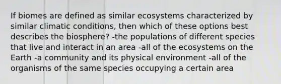 If biomes are defined as similar ecosystems characterized by similar climatic conditions, then which of these options best describes the biosphere? -the populations of different species that live and interact in an area -all of the ecosystems on the Earth -a community and its physical environment -all of the organisms of the same species occupying a certain area