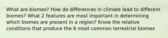 What are biomes? How do differences in climate lead to different biomes? What 2 features are most important in determining which biomes are present in a region? Know the relative conditions that produce the 6 most common terrestrial biomes