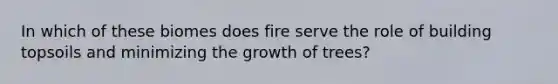 In which of these biomes does fire serve the role of building topsoils and minimizing the growth of trees?