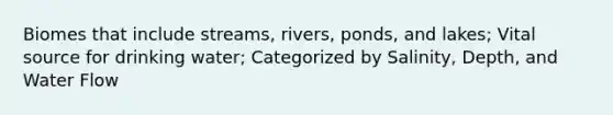 Biomes that include streams, rivers, ponds, and lakes; Vital source for drinking water; Categorized by Salinity, Depth, and Water Flow