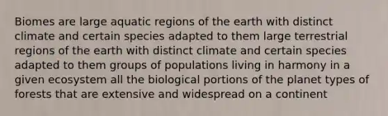 Biomes are large aquatic regions of the earth with distinct climate and certain species adapted to them large terrestrial regions of the earth with distinct climate and certain species adapted to them groups of populations living in harmony in a given ecosystem all the biological portions of the planet types of forests that are extensive and widespread on a continent